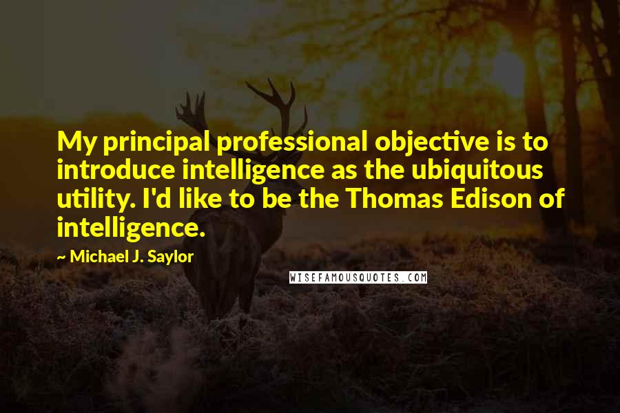 Michael J. Saylor Quotes: My principal professional objective is to introduce intelligence as the ubiquitous utility. I'd like to be the Thomas Edison of intelligence.
