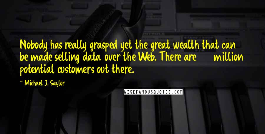 Michael J. Saylor Quotes: Nobody has really grasped yet the great wealth that can be made selling data over the Web. There are 100 million potential customers out there.