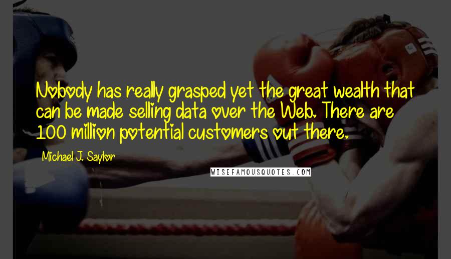 Michael J. Saylor Quotes: Nobody has really grasped yet the great wealth that can be made selling data over the Web. There are 100 million potential customers out there.