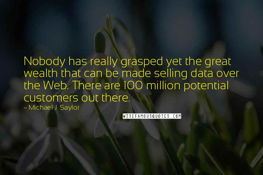 Michael J. Saylor Quotes: Nobody has really grasped yet the great wealth that can be made selling data over the Web. There are 100 million potential customers out there.