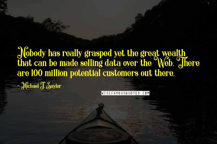 Michael J. Saylor Quotes: Nobody has really grasped yet the great wealth that can be made selling data over the Web. There are 100 million potential customers out there.