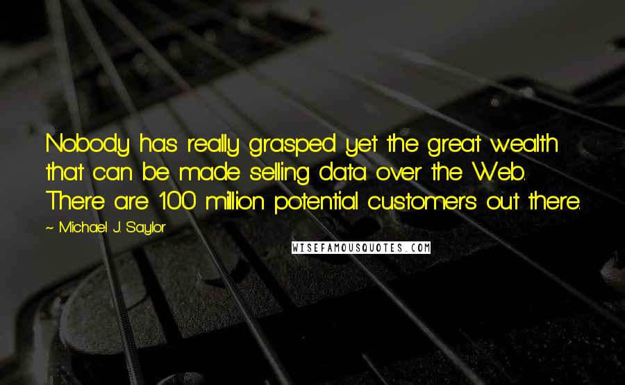 Michael J. Saylor Quotes: Nobody has really grasped yet the great wealth that can be made selling data over the Web. There are 100 million potential customers out there.