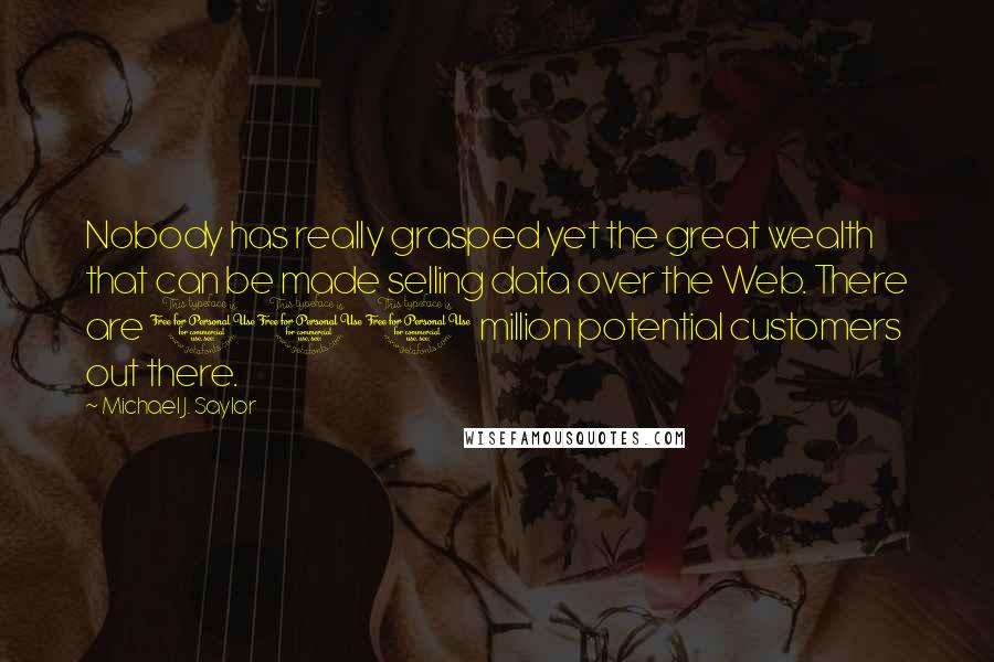 Michael J. Saylor Quotes: Nobody has really grasped yet the great wealth that can be made selling data over the Web. There are 100 million potential customers out there.