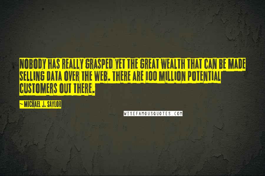 Michael J. Saylor Quotes: Nobody has really grasped yet the great wealth that can be made selling data over the Web. There are 100 million potential customers out there.