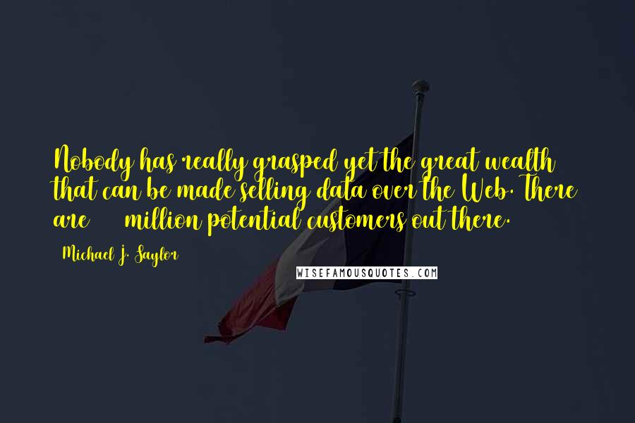 Michael J. Saylor Quotes: Nobody has really grasped yet the great wealth that can be made selling data over the Web. There are 100 million potential customers out there.