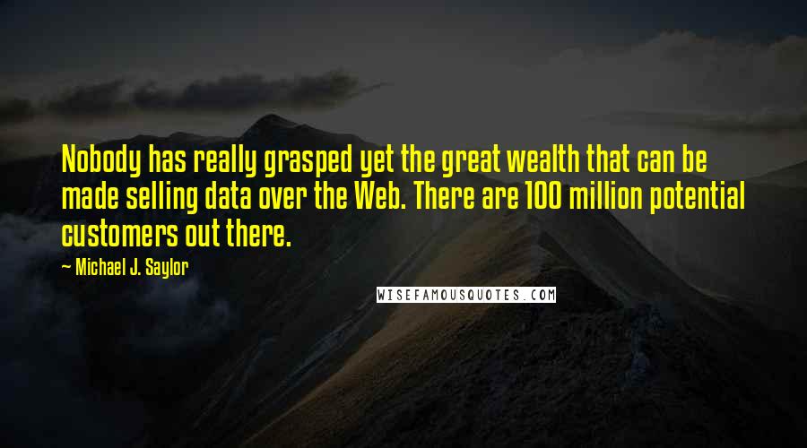 Michael J. Saylor Quotes: Nobody has really grasped yet the great wealth that can be made selling data over the Web. There are 100 million potential customers out there.