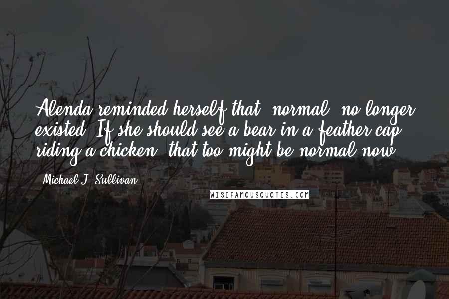 Michael J. Sullivan Quotes: Alenda reminded herself that "normal" no longer existed. If she should see a bear in a feather cap riding a chicken, that too might be normal now.