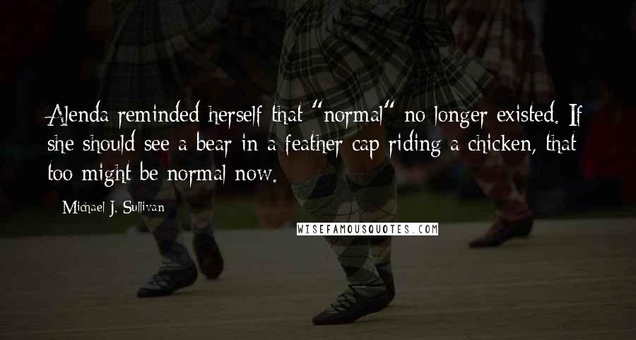 Michael J. Sullivan Quotes: Alenda reminded herself that "normal" no longer existed. If she should see a bear in a feather cap riding a chicken, that too might be normal now.
