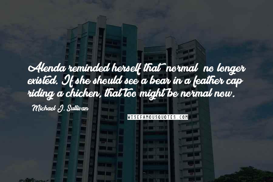 Michael J. Sullivan Quotes: Alenda reminded herself that "normal" no longer existed. If she should see a bear in a feather cap riding a chicken, that too might be normal now.