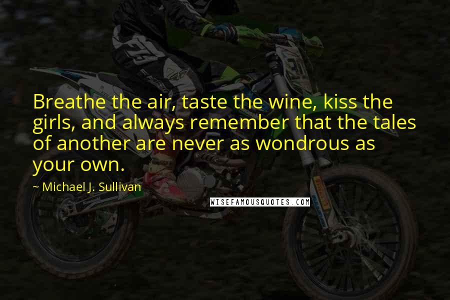 Michael J. Sullivan Quotes: Breathe the air, taste the wine, kiss the girls, and always remember that the tales of another are never as wondrous as your own.