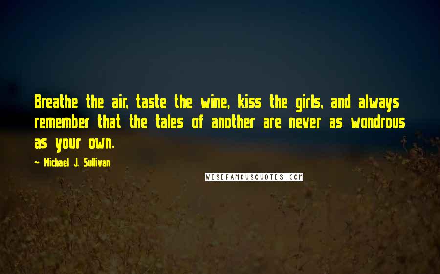 Michael J. Sullivan Quotes: Breathe the air, taste the wine, kiss the girls, and always remember that the tales of another are never as wondrous as your own.