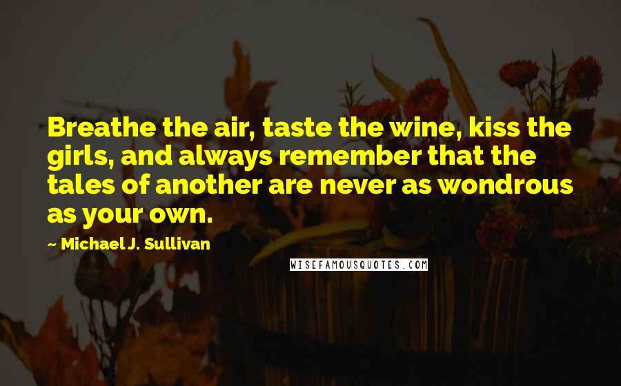 Michael J. Sullivan Quotes: Breathe the air, taste the wine, kiss the girls, and always remember that the tales of another are never as wondrous as your own.