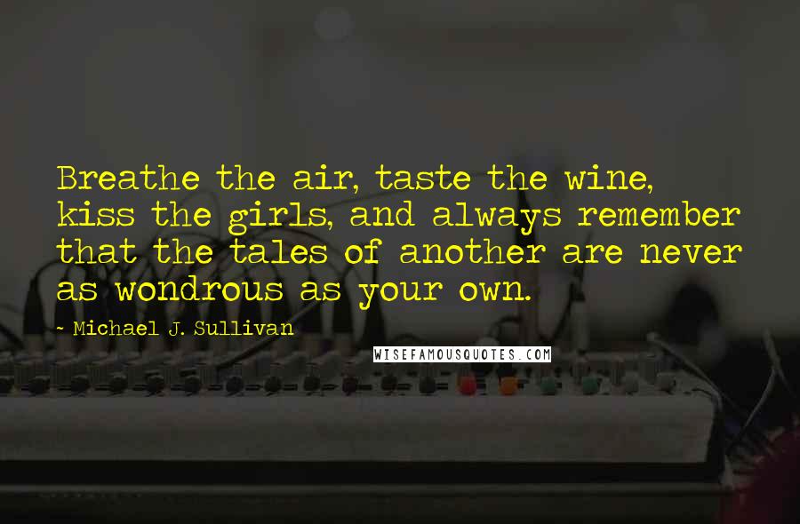 Michael J. Sullivan Quotes: Breathe the air, taste the wine, kiss the girls, and always remember that the tales of another are never as wondrous as your own.