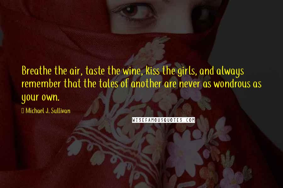 Michael J. Sullivan Quotes: Breathe the air, taste the wine, kiss the girls, and always remember that the tales of another are never as wondrous as your own.