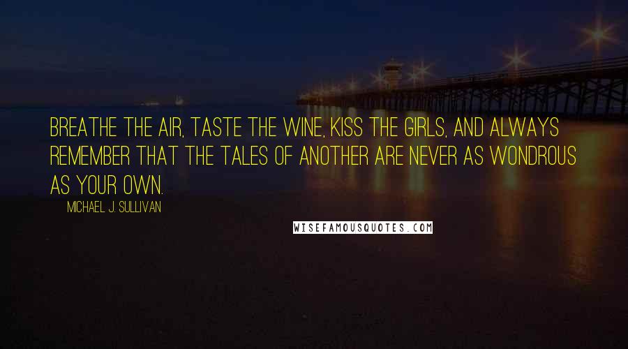 Michael J. Sullivan Quotes: Breathe the air, taste the wine, kiss the girls, and always remember that the tales of another are never as wondrous as your own.