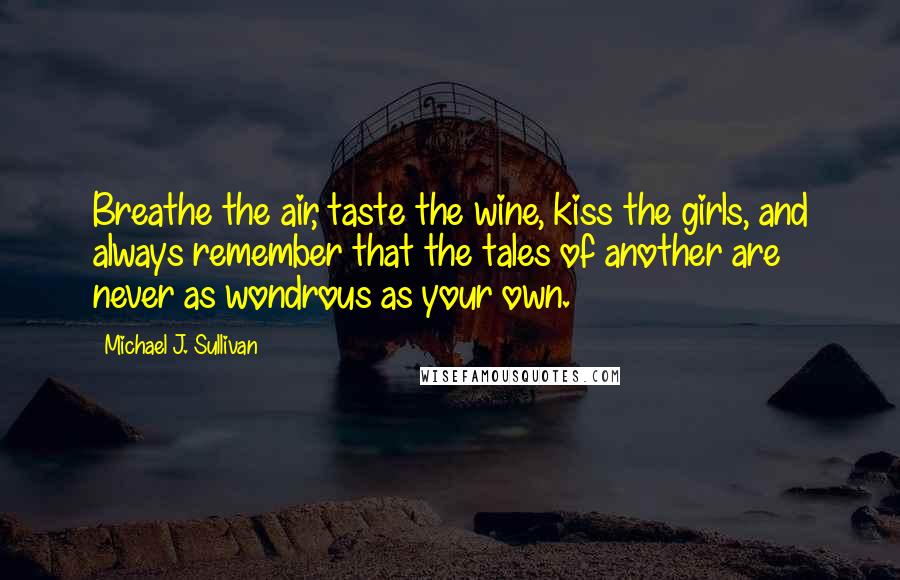 Michael J. Sullivan Quotes: Breathe the air, taste the wine, kiss the girls, and always remember that the tales of another are never as wondrous as your own.