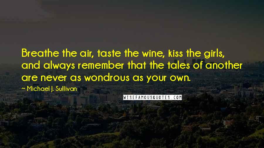 Michael J. Sullivan Quotes: Breathe the air, taste the wine, kiss the girls, and always remember that the tales of another are never as wondrous as your own.