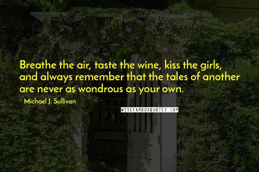 Michael J. Sullivan Quotes: Breathe the air, taste the wine, kiss the girls, and always remember that the tales of another are never as wondrous as your own.