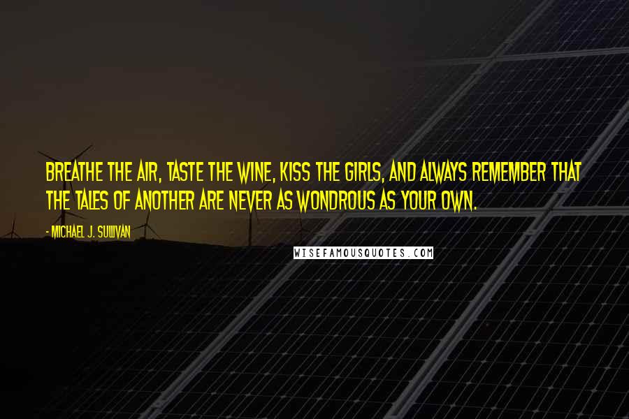 Michael J. Sullivan Quotes: Breathe the air, taste the wine, kiss the girls, and always remember that the tales of another are never as wondrous as your own.