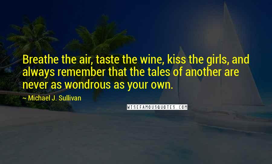 Michael J. Sullivan Quotes: Breathe the air, taste the wine, kiss the girls, and always remember that the tales of another are never as wondrous as your own.