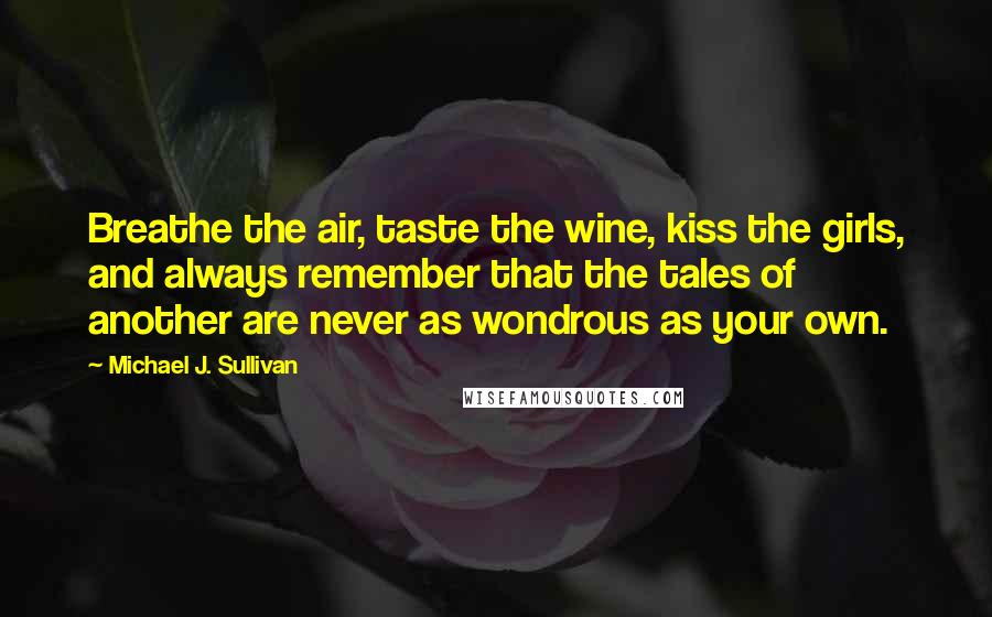 Michael J. Sullivan Quotes: Breathe the air, taste the wine, kiss the girls, and always remember that the tales of another are never as wondrous as your own.