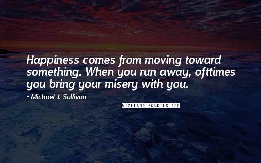 Michael J. Sullivan Quotes: Happiness comes from moving toward something. When you run away, ofttimes you bring your misery with you.