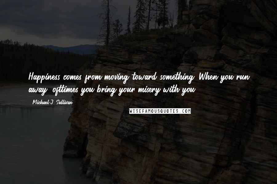 Michael J. Sullivan Quotes: Happiness comes from moving toward something. When you run away, ofttimes you bring your misery with you.