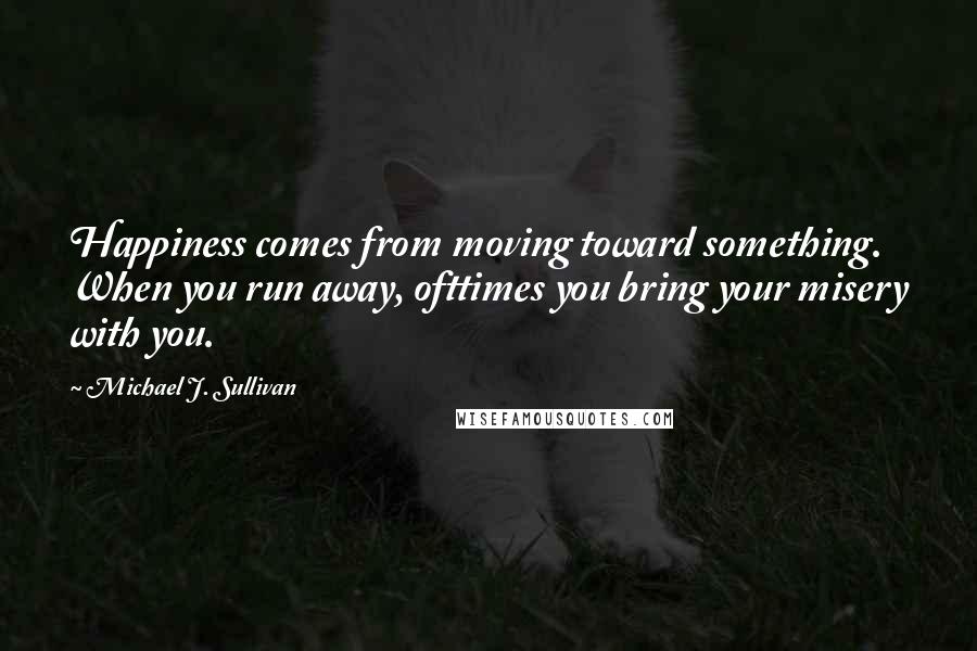 Michael J. Sullivan Quotes: Happiness comes from moving toward something. When you run away, ofttimes you bring your misery with you.