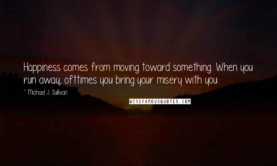 Michael J. Sullivan Quotes: Happiness comes from moving toward something. When you run away, ofttimes you bring your misery with you.