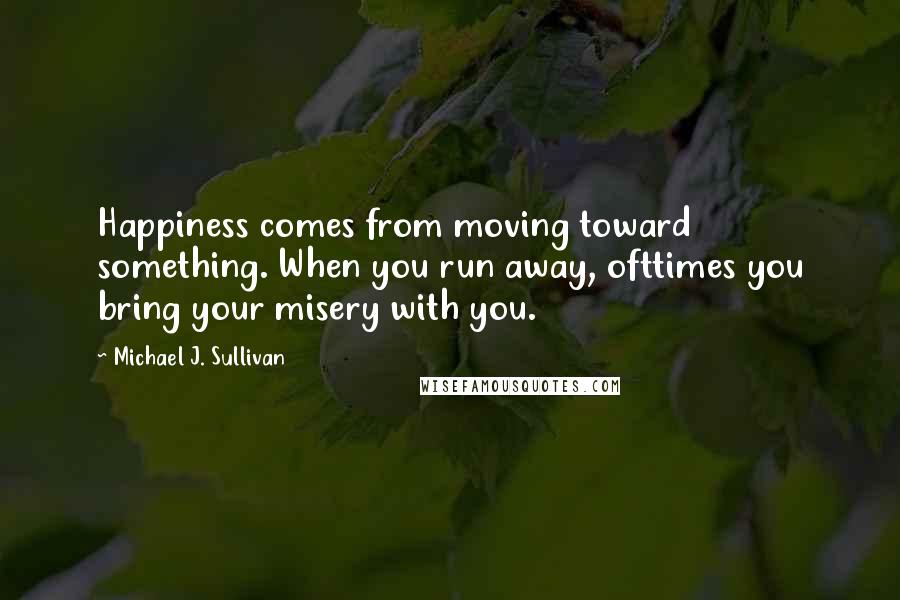 Michael J. Sullivan Quotes: Happiness comes from moving toward something. When you run away, ofttimes you bring your misery with you.