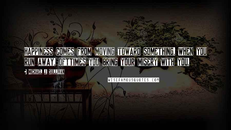 Michael J. Sullivan Quotes: Happiness comes from moving toward something. When you run away, ofttimes you bring your misery with you.