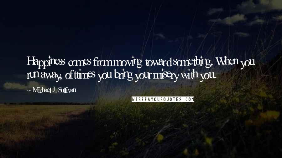 Michael J. Sullivan Quotes: Happiness comes from moving toward something. When you run away, ofttimes you bring your misery with you.