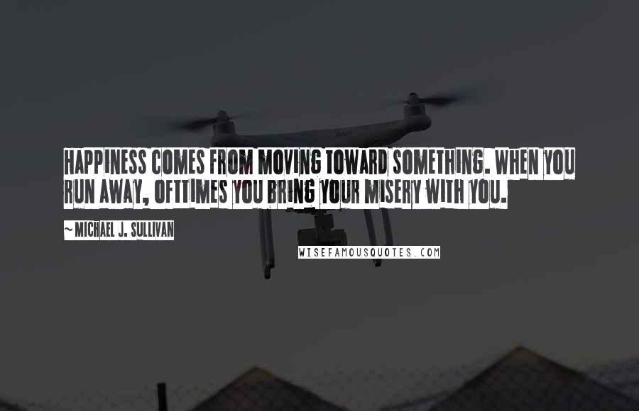 Michael J. Sullivan Quotes: Happiness comes from moving toward something. When you run away, ofttimes you bring your misery with you.