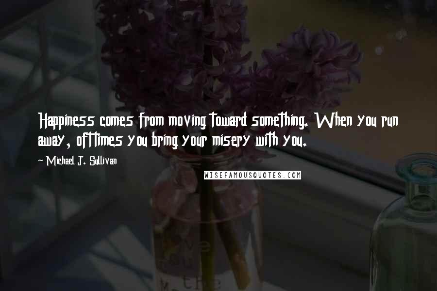 Michael J. Sullivan Quotes: Happiness comes from moving toward something. When you run away, ofttimes you bring your misery with you.