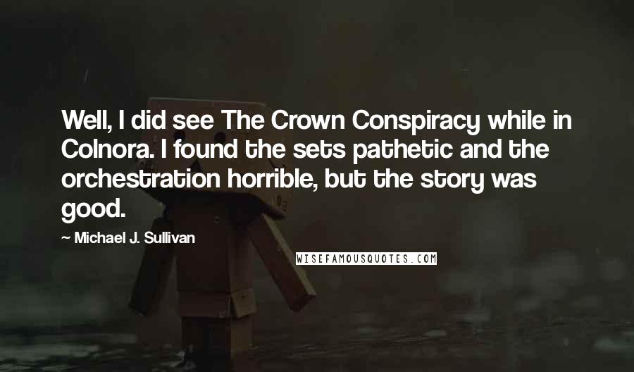 Michael J. Sullivan Quotes: Well, I did see The Crown Conspiracy while in Colnora. I found the sets pathetic and the orchestration horrible, but the story was good.