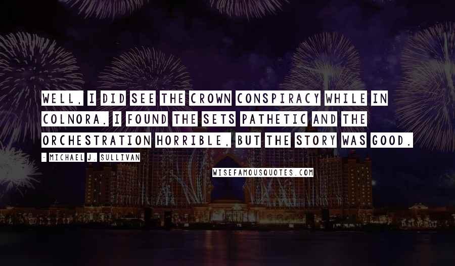 Michael J. Sullivan Quotes: Well, I did see The Crown Conspiracy while in Colnora. I found the sets pathetic and the orchestration horrible, but the story was good.