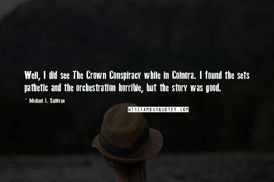 Michael J. Sullivan Quotes: Well, I did see The Crown Conspiracy while in Colnora. I found the sets pathetic and the orchestration horrible, but the story was good.
