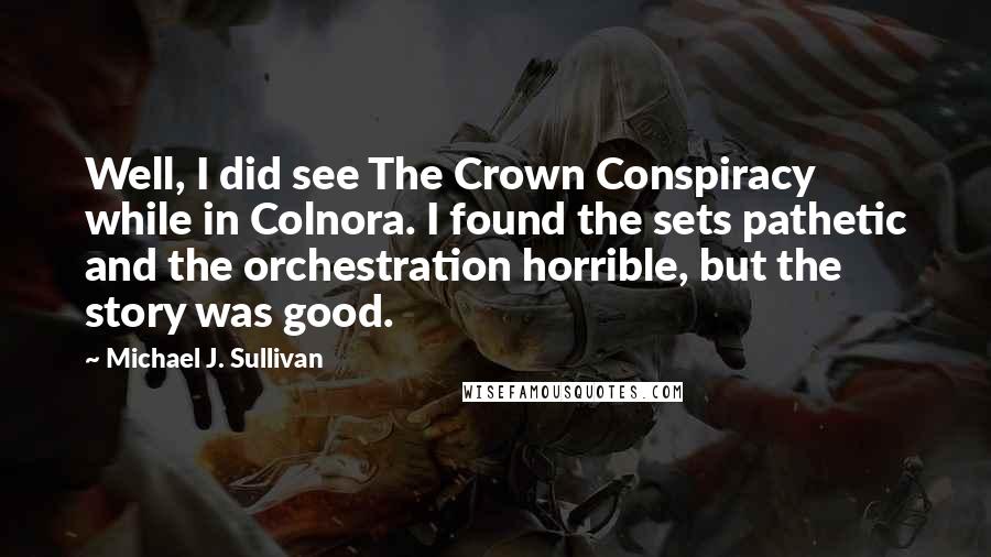 Michael J. Sullivan Quotes: Well, I did see The Crown Conspiracy while in Colnora. I found the sets pathetic and the orchestration horrible, but the story was good.