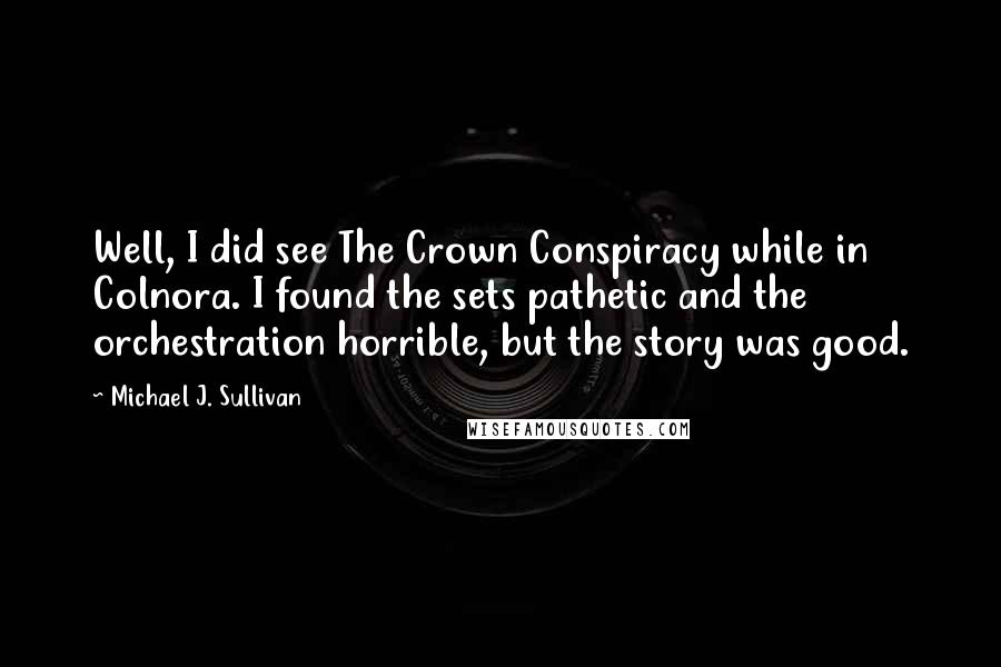 Michael J. Sullivan Quotes: Well, I did see The Crown Conspiracy while in Colnora. I found the sets pathetic and the orchestration horrible, but the story was good.