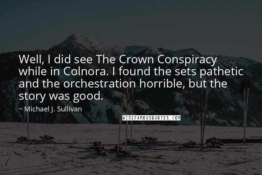 Michael J. Sullivan Quotes: Well, I did see The Crown Conspiracy while in Colnora. I found the sets pathetic and the orchestration horrible, but the story was good.