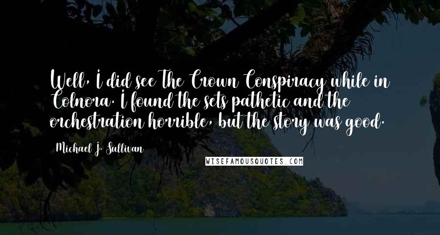 Michael J. Sullivan Quotes: Well, I did see The Crown Conspiracy while in Colnora. I found the sets pathetic and the orchestration horrible, but the story was good.