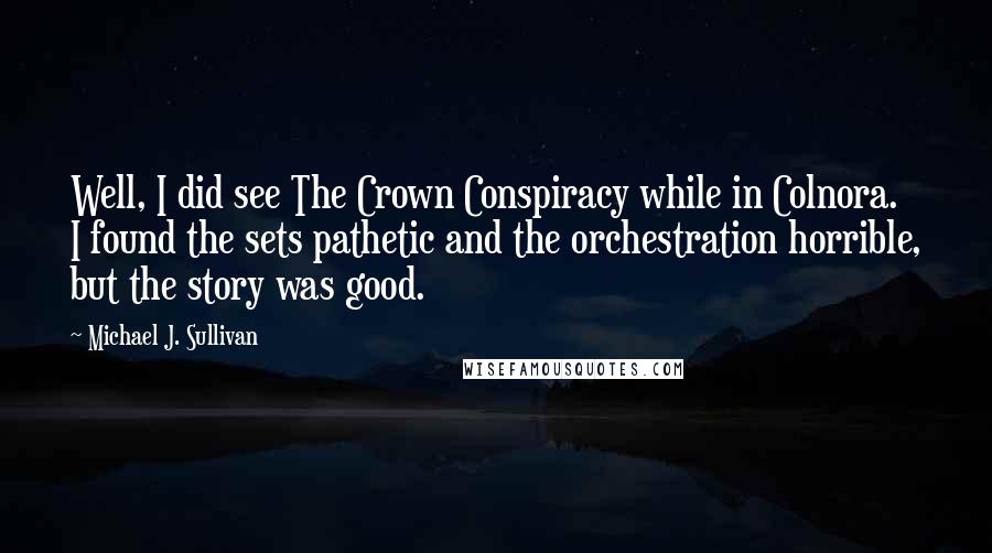 Michael J. Sullivan Quotes: Well, I did see The Crown Conspiracy while in Colnora. I found the sets pathetic and the orchestration horrible, but the story was good.