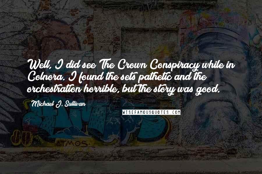 Michael J. Sullivan Quotes: Well, I did see The Crown Conspiracy while in Colnora. I found the sets pathetic and the orchestration horrible, but the story was good.