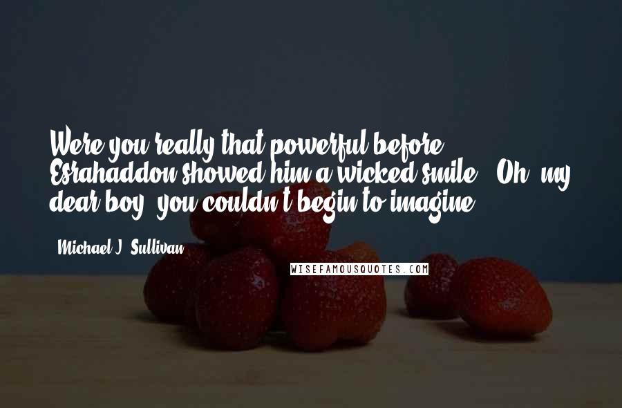 Michael J. Sullivan Quotes: Were you really that powerful before?" Esrahaddon showed him a wicked smile. "Oh, my dear boy, you couldn't begin to imagine.