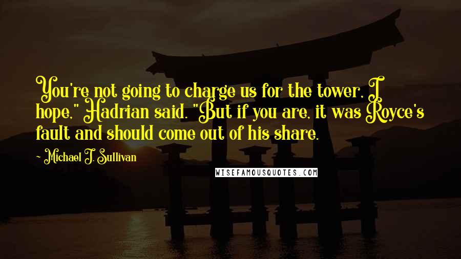 Michael J. Sullivan Quotes: You're not going to charge us for the tower, I hope," Hadrian said. "But if you are, it was Royce's fault and should come out of his share.