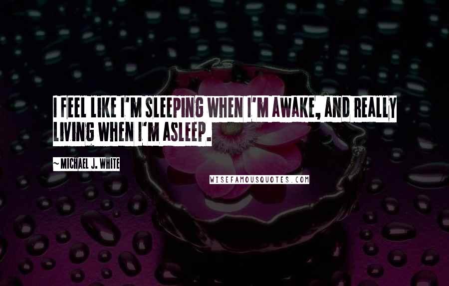 Michael J. White Quotes: I feel like I'm sleeping when I'm awake, and really living when I'm asleep.