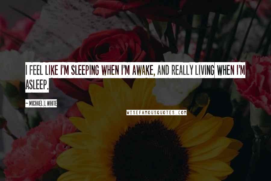 Michael J. White Quotes: I feel like I'm sleeping when I'm awake, and really living when I'm asleep.