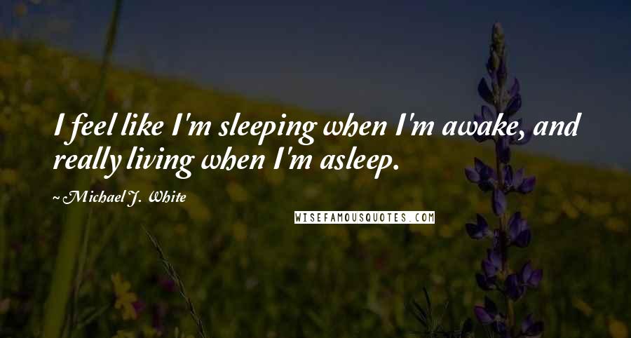 Michael J. White Quotes: I feel like I'm sleeping when I'm awake, and really living when I'm asleep.