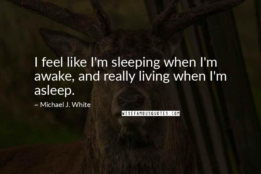 Michael J. White Quotes: I feel like I'm sleeping when I'm awake, and really living when I'm asleep.