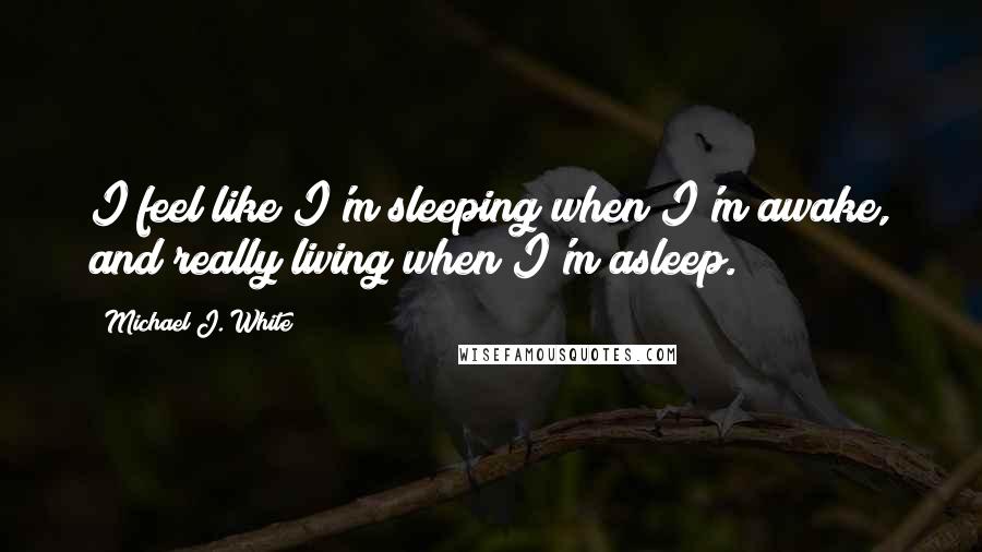 Michael J. White Quotes: I feel like I'm sleeping when I'm awake, and really living when I'm asleep.